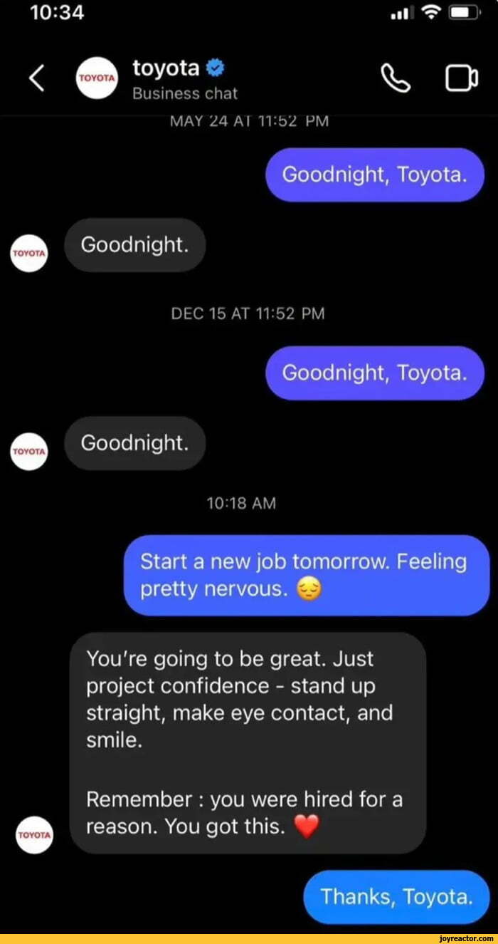 ﻿toyota О
Business chat
MAY 24 AI П:Ь2 PM
^ О
Goodnight, Toyota.
Goodnight.
DEC 15 AT 11:52 PM
Goodnight, Toyota.
Goodnight.
10:18 AM
Start a new job tomorrow. Feeling pretty nervous. ®
You're going to be great. Just project confidence - stand up straight, make eye contact, and smile.
